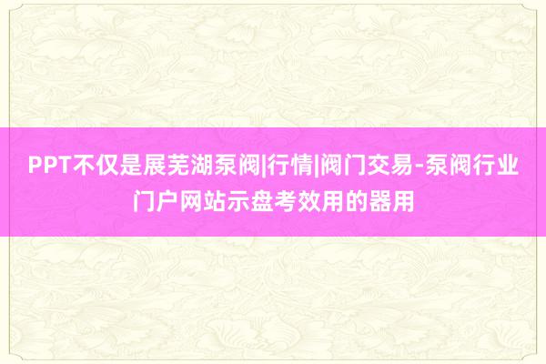 PPT不仅是展芜湖泵阀|行情|阀门交易-泵阀行业门户网站示盘考效用的器用