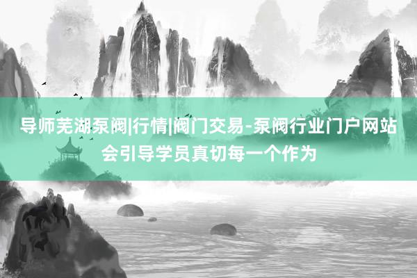导师芜湖泵阀|行情|阀门交易-泵阀行业门户网站会引导学员真切每一个作为