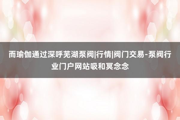 而瑜伽通过深呼芜湖泵阀|行情|阀门交易-泵阀行业门户网站吸和冥念念