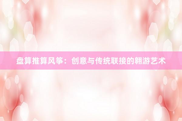 盘算推算风筝:创意与传统联接的翱游艺术